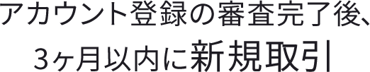 アカウント登録の審査完了後、3ヵ月以内に新規取引